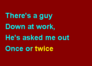 There's a guy
Down at work,

He's asked me out
Once or twice