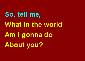 So, tell me,
What in the world

Am I gonna do
About you?