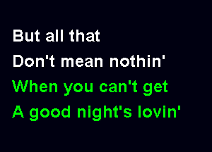 But all that
Don't mean nothin'

When you can't get
A good night's lovin'