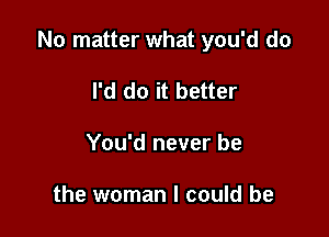 No matter what you'd do

I'd do it better
You'd never be

the woman I could be