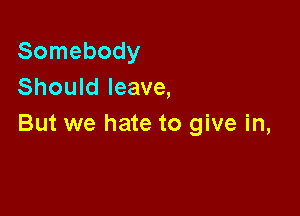Somebody
Should leave,

But we hate to give in,