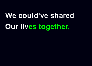 We could've shared
Our lives together,