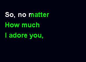 So, no matter
How much

I adore you,