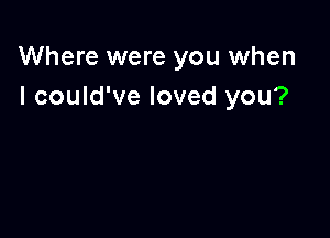 Where were you when
I could've loved you?