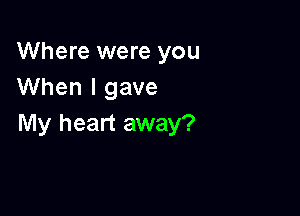 Where were you
When I gave

My heart away?