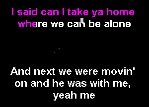 I said can I take ya home
where we cafln be alone

And next we were movin'
on and he was with me,
yeah me