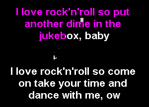 I love rock'n'roll so put
another dirHe in the
iukebox,baby

L
I love rock'n'roll so come

on take your time and
dance with me, ow