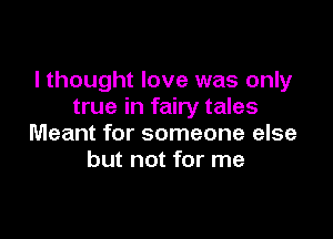 I thought love was only
true in fairy tales

Meant for someone else
but not for me