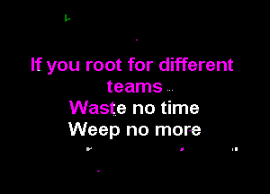 If you root for different
teams

Waste no time
Weep no more

r