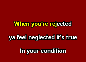 When you're rejected

ya feel neglected it's true

In your condition