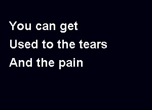 You can get
Used to the tears

And the pain