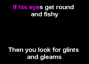 If his eyes get round
and fishy

Then you look for glints
and gleams