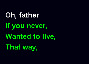 Oh, father
If you never,

Wanted to live,
That way,