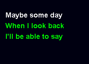 Maybe some day
When I look back

I'll be able to say