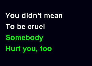 You didn't mean
To be cruel

Somebody
Hurt you, too