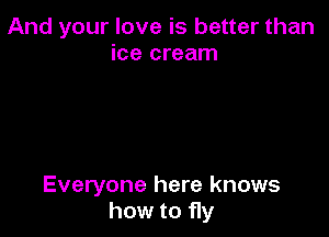 And your love is better than
ice cream

Everyone here knows
how to fly