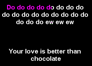 Do do do do do do do do
do do do do do do do do do
do do do ew ew ew

Your love is better than
chocolate