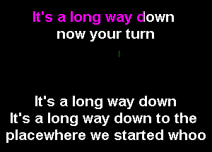 It's a long way down
now your turn

It's a long way down
It's a long way down to the
placewhere we started when