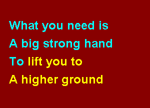 What you need is
A big strong hand

To lift you to
A higher ground