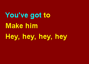 You've got to
Make him

Hey,hey,hey,hey