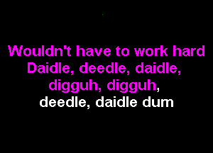 Wouldn't have to work hard
Daidle, deedle, daidle,

digguh, digguh,
deedle, daidle dum