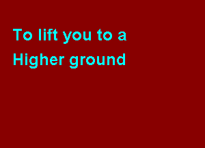 To lift you to a
Higher ground