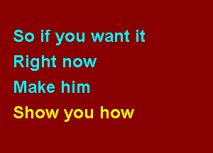 So if you want it
Right now

Make him
Show you how