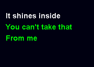 It shines inside
You can't take that

From me