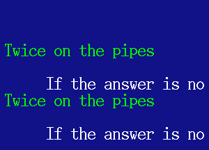 Twice on the pipes

If the answer is no
Twice on the pipes

If the answer is no