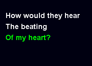 How would they hear
The beating

Of my heart?