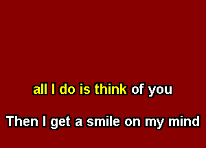 all I do is think of you

Then I get a smile on my mind