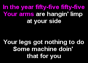 In the year fifty-flve fifty-flve
Your arms are hangin' limp
at your side

Your legs got nothing to do
Some machine doin'
that for you