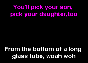 You'll pick your son,
pick your daughter,too

From the bottom of a long
glass tube, woah woh