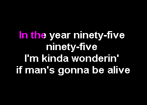 In the year ninety-fwe
ninety-flve

I'm kinda wonderin'
if man's gonna be alive