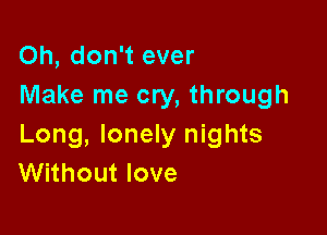 Oh, don't ever
Make me cry, through

Long, lonely nights
Without love