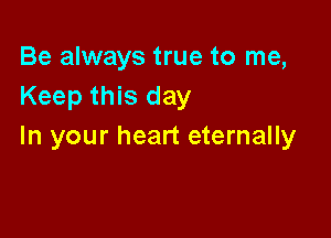 Be always true to me,
Keep this day

In your heart eternally