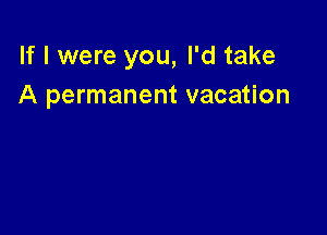 If I were you, I'd take
A permanent vacation