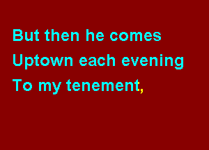 But then he comes
Uptown each evening

To my tenement,