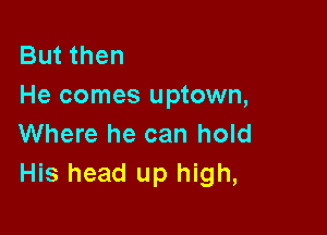 But then
He comes uptown,

Where he can hold
His head up high,