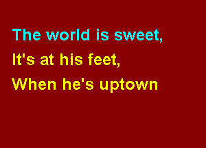 The world is sweet,
It's at his feet,

When he's uptown