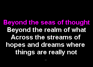 Beyond the seas of thought
Beyond the realm of what
Across the streams of
hopes and dreams where
things are really not