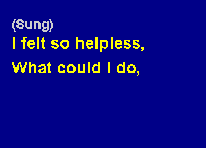 (Sung)
I felt so helpless,

What could I do,