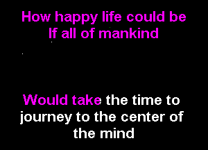 How happy life could be
If all of mankind

Would take the time to
journey to the center of
the mind