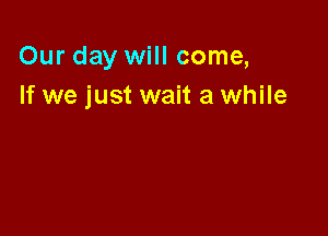 Our day will come,
If we just wait a while