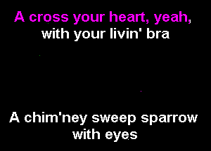 A cross your heart, yeah,
with your livin' bra

A chim'ney sweep sparrow
with eyes