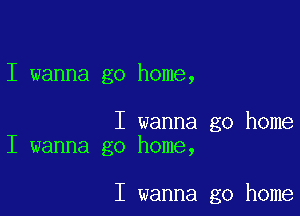 I wanna go home,

I wanna go home
I wanna go home,

I wanna go home