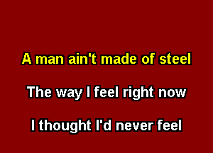 A man ain't made of steel

The way I feel right now

I thought I'd never feel