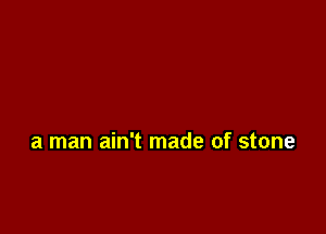 a man ain't made of stone