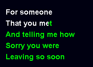 For someone
That you met

And telling me how
Sorry you were
Leaving so soon