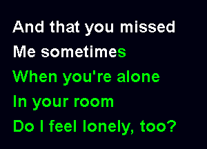 And that you missed
Me sometimes

When you're alone
In your room
Do I feel lonely, too?